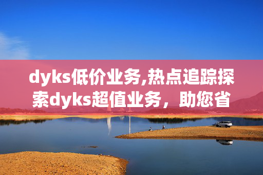 dyks低价业务,热点追踪探索dyks超值业务，助您省钱又省心！！